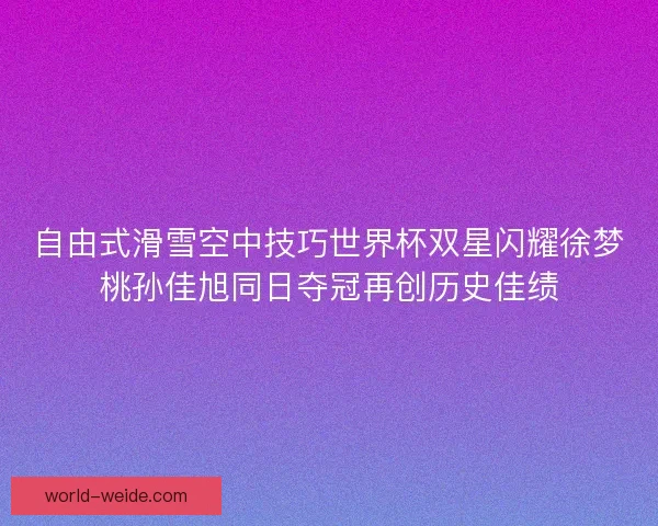 自由式滑雪空中技巧世界杯双星闪耀徐梦桃孙佳旭同日夺冠再创历史佳绩 自由式滑雪空中技巧世界杯双星闪耀徐梦桃孙佳旭同日夺冠再创历史佳绩
