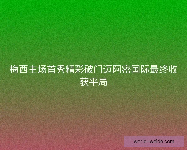 梅西主场首秀精彩破门迈阿密国际最终收获平局 梅西主场首秀精彩破门迈阿密国际最终收获平局