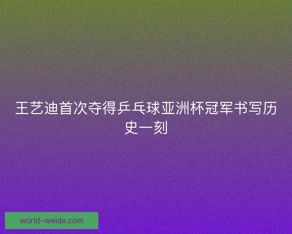 王艺迪首次夺得乒乓球亚洲杯冠军书写历史一刻 王艺迪首次夺得乒乓球亚洲杯冠军书写历史一刻