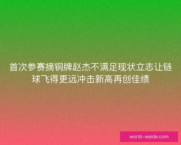 首次参赛摘铜牌赵杰不满足现状立志让链球飞得更远冲击新高再创佳绩 首次参赛摘铜牌赵杰不满足现状立志让链球飞得更远冲击新高再创佳绩