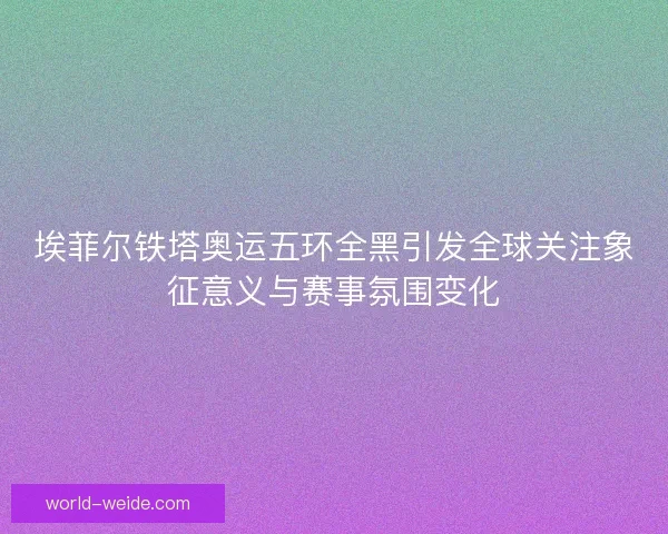 埃菲尔铁塔奥运五环全黑引发全球关注象征意义与赛事氛围变化