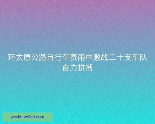 环太原公路自行车赛雨中激战二十支车队奋力拼搏