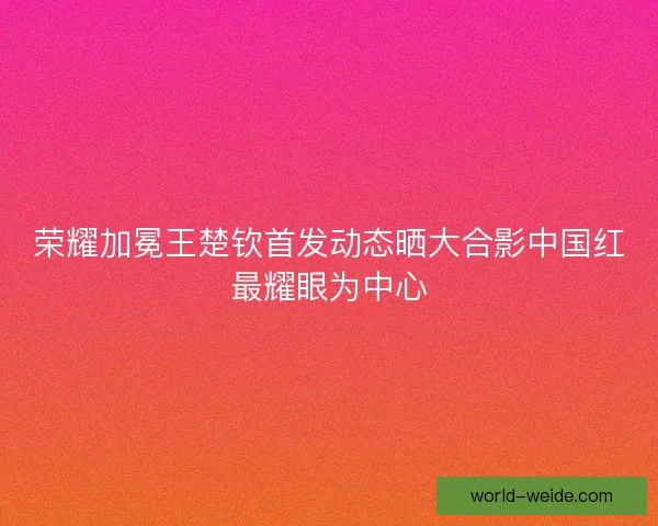 荣耀加冕王楚钦首发动态晒大合影中国红最耀眼为中心