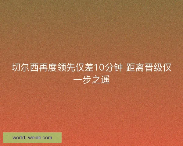 切尔西再度领先仅差10分钟 距离晋级仅一步之遥 切尔西再度领先仅差10分钟 距离晋级仅一步之遥