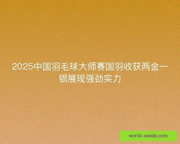 2025中国羽毛球大师赛国羽收获两金一银展现强劲实力 2025中国羽毛球大师赛国羽收获两金一银展现强劲实力