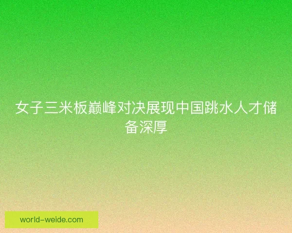 女子三米板巅峰对决展现中国跳水人才储备深厚